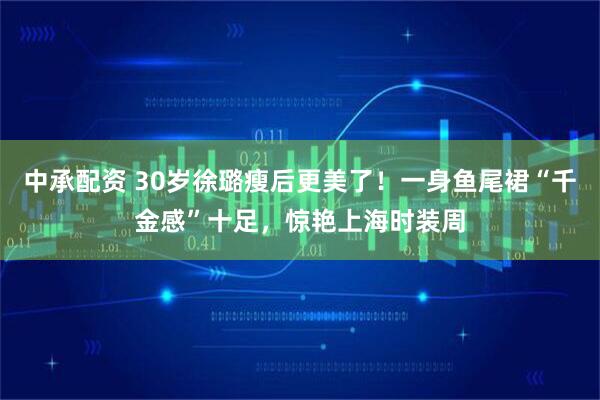 中承配资 30岁徐璐瘦后更美了！一身鱼尾裙“千金感”十足，惊艳上海时装周