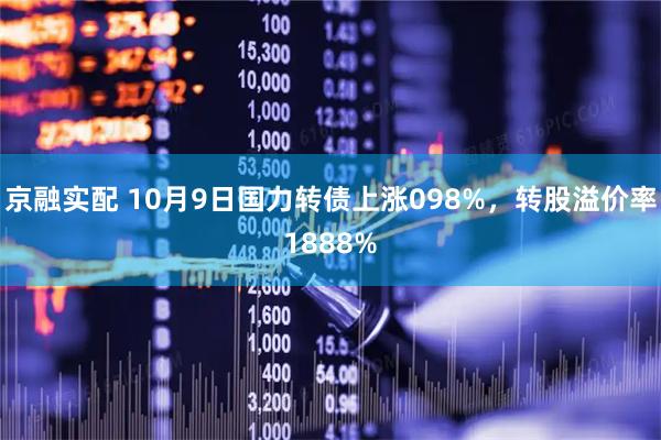 京融实配 10月9日国力转债上涨098%，转股溢价率1888%