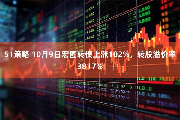 51策略 10月9日宏图转债上涨102%，转股溢价率3817%