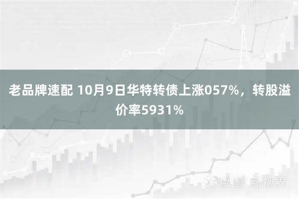 老品牌速配 10月9日华特转债上涨057%，转股溢价率5931%