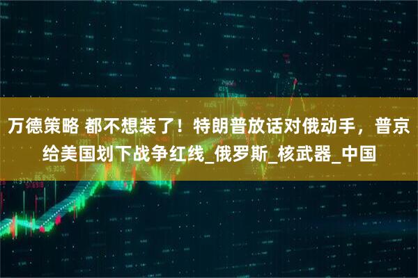 万德策略 都不想装了！特朗普放话对俄动手，普京给美国划下战争红线_俄罗斯_核武器_中国