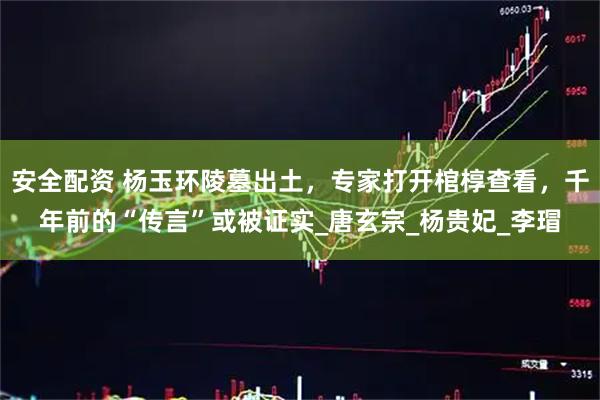 安全配资 杨玉环陵墓出土，专家打开棺椁查看，千年前的“传言”或被证实_唐玄宗_杨贵妃_李瑁