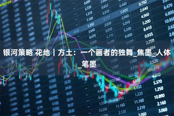 银河策略 花地｜方土：一个画者的独舞_焦墨_人体_笔墨