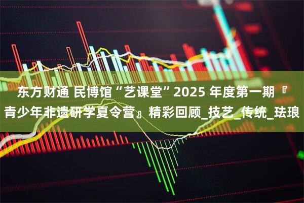东方财通 民博馆“艺课堂”2025 年度第一期『青少年非遗研学夏令营』精彩回顾_技艺_传统_珐琅