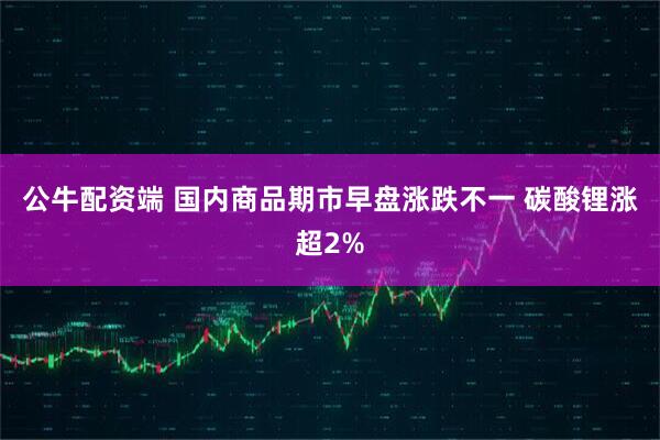 公牛配资端 国内商品期市早盘涨跌不一 碳酸锂涨超2%