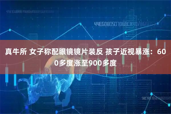 真牛所 女子称配眼镜镜片装反 孩子近视暴涨：600多度涨至900多度