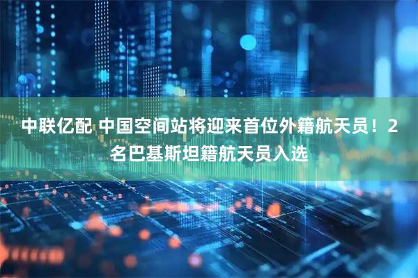 中联亿配 中国空间站将迎来首位外籍航天员！2名巴基斯坦籍航天员入选