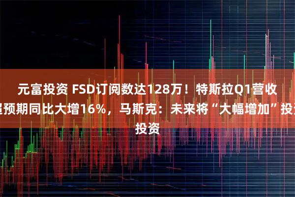 元富投资 FSD订阅数达128万！特斯拉Q1营收超预期同比大增16%，马斯克：未来将“大幅增加”投资