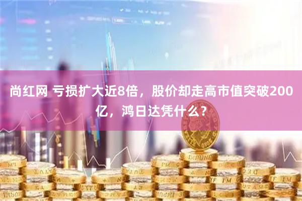 尚红网 亏损扩大近8倍，股价却走高市值突破200亿，鸿日达凭什么？