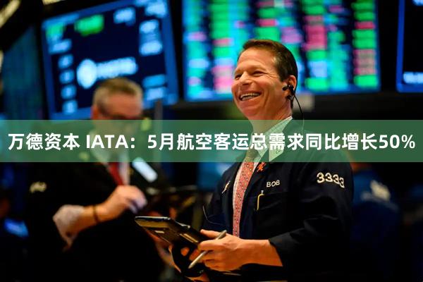 万德资本 IATA：5月航空客运总需求同比增长50%