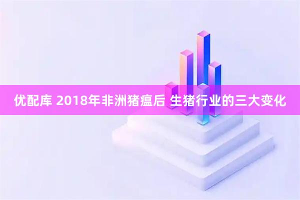 优配库 2018年非洲猪瘟后 生猪行业的三大变化
