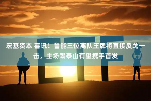 宏基资本 喜讯！鲁能三位离队王牌将直接反戈一击，主场踢泰山有望携手首发