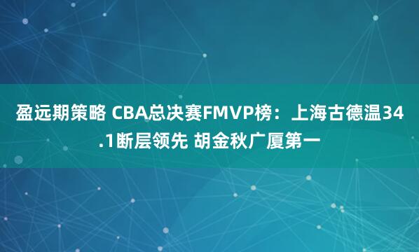 盈远期策略 CBA总决赛FMVP榜：上海古德温34.1断层领先 胡金秋广厦第一