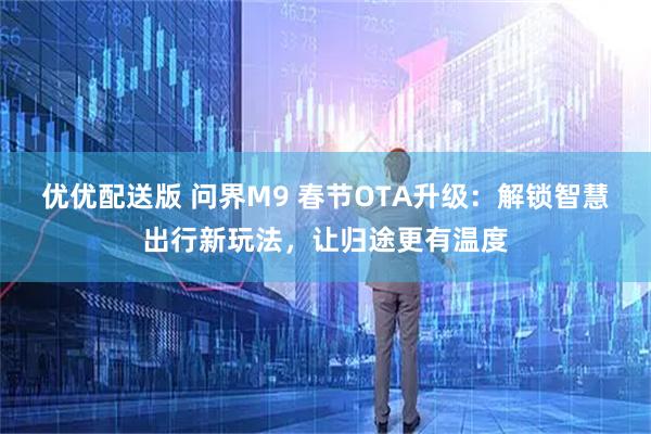 优优配送版 问界M9 春节OTA升级：解锁智慧出行新玩法，让归途更有温度