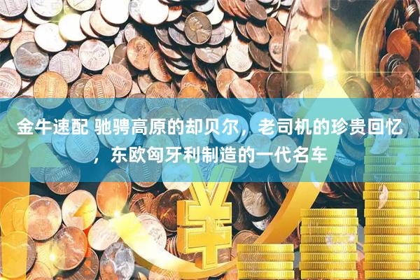金牛速配 驰骋高原的却贝尔，老司机的珍贵回忆，东欧匈牙利制造的一代名车