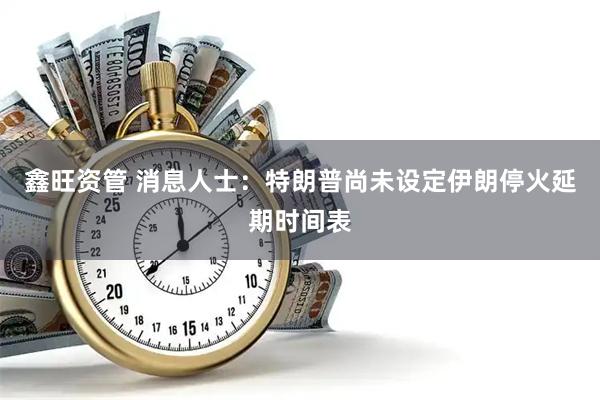 鑫旺资管 消息人士：特朗普尚未设定伊朗停火延期时间表