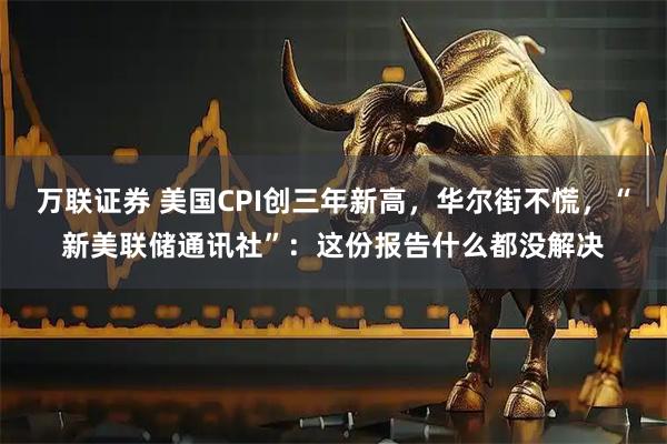 万联证券 美国CPI创三年新高，华尔街不慌，“新美联储通讯社”：这份报告什么都没解决