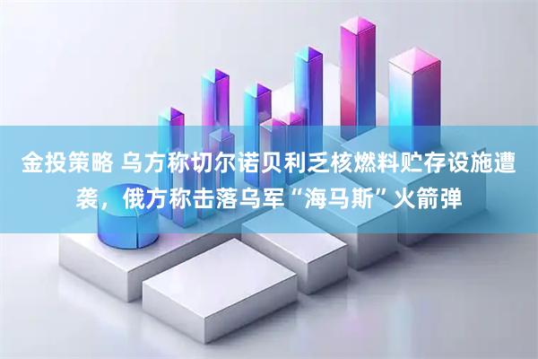 金投策略 乌方称切尔诺贝利乏核燃料贮存设施遭袭，俄方称击落乌军“海马斯”火箭弹