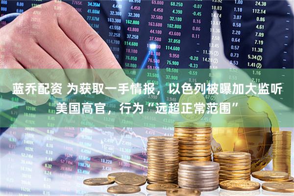 蓝乔配资 为获取一手情报，以色列被曝加大监听美国高官，行为“远超正常范围”