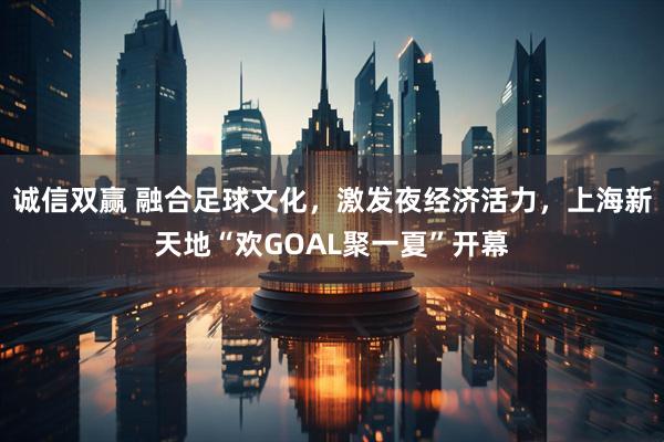 诚信双赢 融合足球文化，激发夜经济活力，上海新天地“欢GOAL聚一夏”开幕