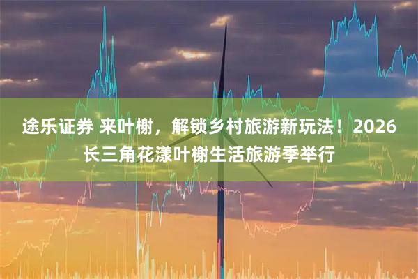 途乐证券 来叶榭,解锁乡村旅游新玩法!2026长三角花漾叶榭生活旅游季举行