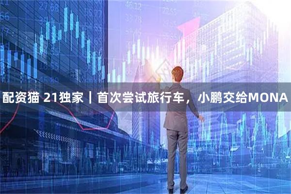 配资猫 21独家|首次尝试旅行车,小鹏交给MONA