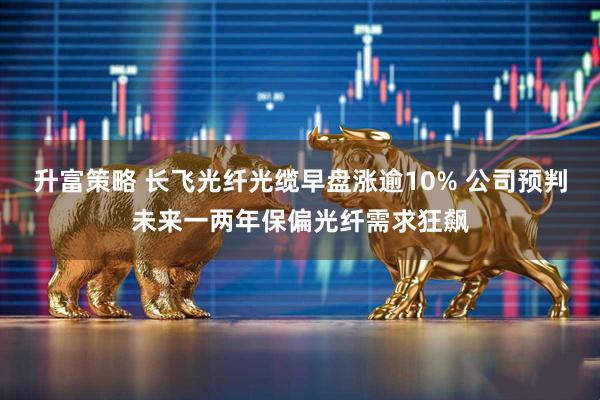 升富策略 长飞光纤光缆早盘涨逾10% 公司预判未来一两年保偏光纤需求狂飙