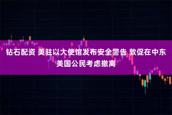 钻石配资 美驻以大使馆发布安全警告 敦促在中东美国公民考虑撤离