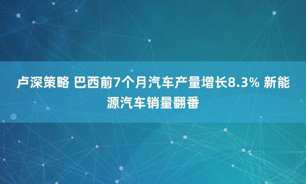 卢深策略 巴西前7个月汽车产量增长8.3% 新能源汽车销量翻番