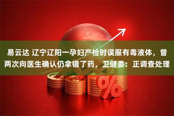 易云达 辽宁辽阳一孕妇产检时误服有毒液体，曾两次向医生确认仍拿错了药，卫健委：正调查处理