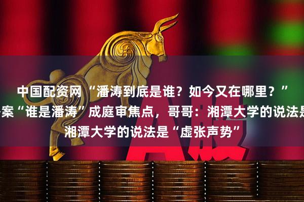 中国配资网 “潘涛到底是谁？如今又在哪里？”兄弟学籍顶替案“谁是潘涛”成庭审焦点，哥哥：湘潭大学的说法是“虚张声势”