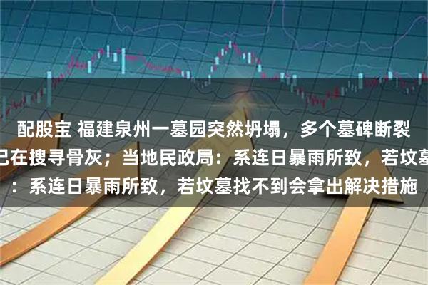 配股宝 福建泉州一墓园突然坍塌，多个墓碑断裂被水冲走，工作人员称已在搜寻骨灰；当地民政局：系连日暴雨所致，若坟墓找不到会拿出解决措施