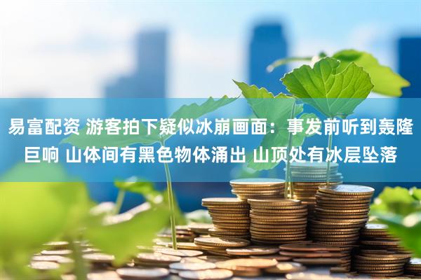 易富配资 游客拍下疑似冰崩画面：事发前听到轰隆巨响 山体间有黑色物体涌出 山顶处有冰层坠落